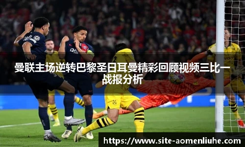 曼联主场逆转巴黎圣日耳曼精彩回顾视频三比一战报分析