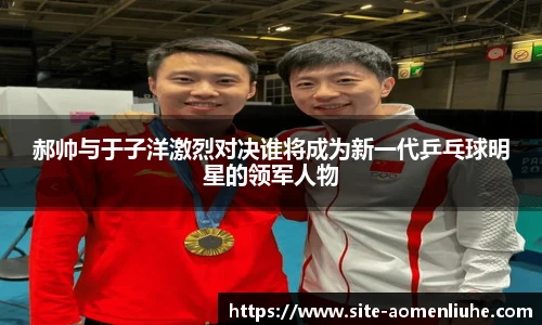 郝帅与于子洋激烈对决谁将成为新一代乒乓球明星的领军人物