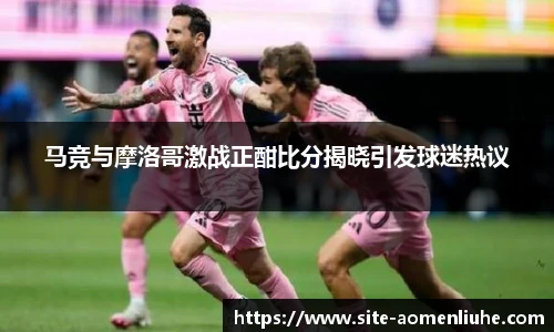 马竞与摩洛哥激战正酣比分揭晓引发球迷热议