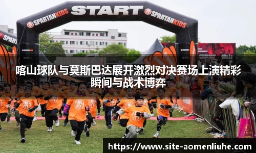 喀山球队与莫斯巴达展开激烈对决赛场上演精彩瞬间与战术博弈