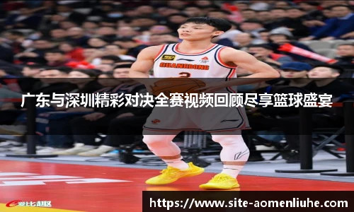 广东与深圳精彩对决全赛视频回顾尽享篮球盛宴